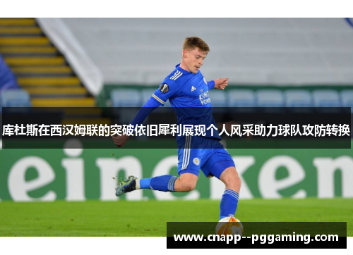 库杜斯在西汉姆联的突破依旧犀利展现个人风采助力球队攻防转换