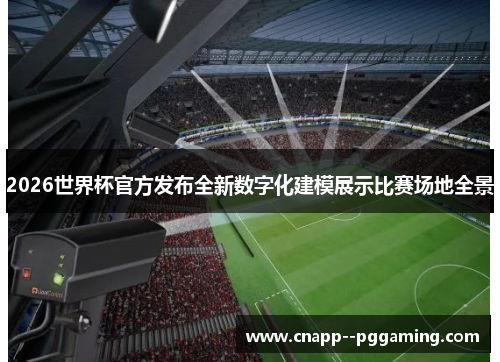 2026世界杯官方发布全新数字化建模展示比赛场地全景