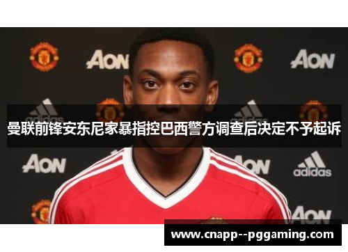 曼联前锋安东尼家暴指控巴西警方调查后决定不予起诉 曼联前锋安东尼家暴指控巴西警方调查后决定不予起诉